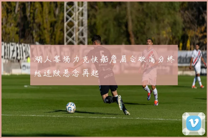 湖人客场力克快船詹眉合砍高分终结连败悬念再起