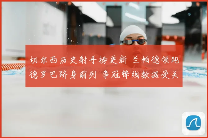切尔西历史射手榜更新 兰帕德领跑德罗巴跻身前列 争冠锋线数据受关注