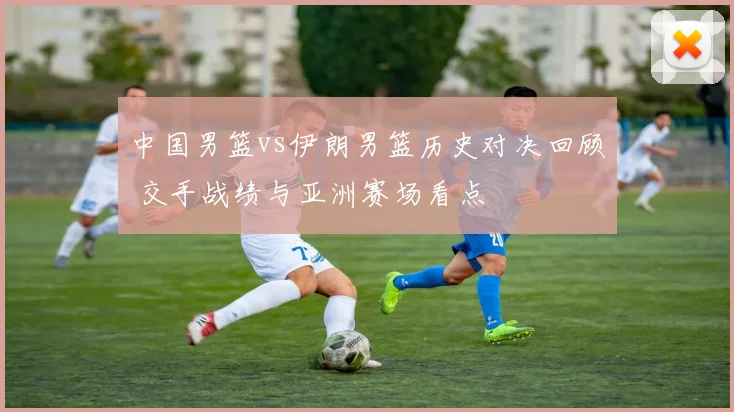 中国男篮vs伊朗男篮历史对决回顾 交手战绩与亚洲赛场看点