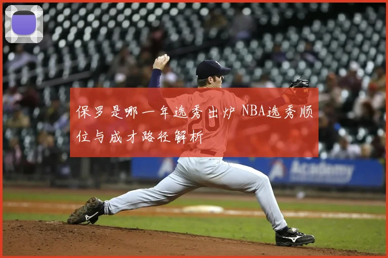 保罗是哪一年选秀出炉 NBA选秀顺位与成才路径解析