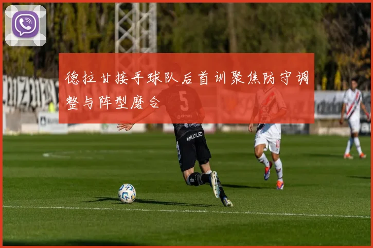德拉甘接手球队后首训聚焦防守调整与阵型磨合