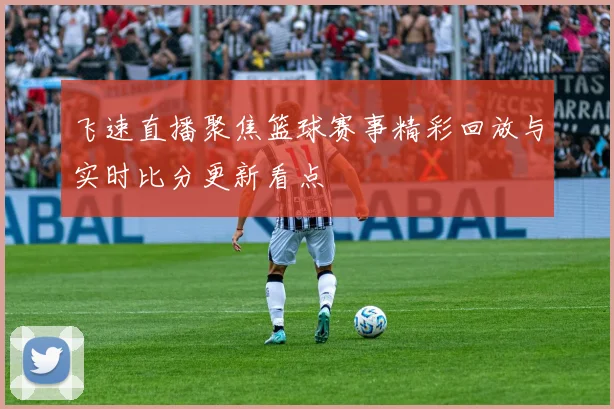 飞速直播聚焦篮球赛事精彩回放与实时比分更新看点