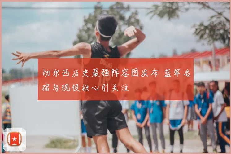 切尔西历史最强阵容图发布 蓝军名宿与现役核心引关注
