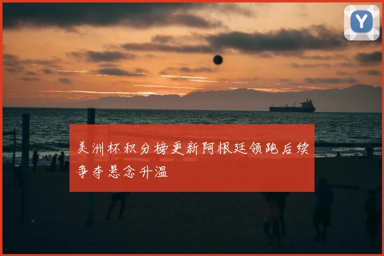 美洲杯积分榜更新阿根廷领跑后续争夺悬念升温