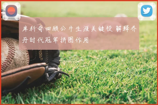 库科奇回顾公牛生涯关键役 解释乔丹时代冠军拼图作用