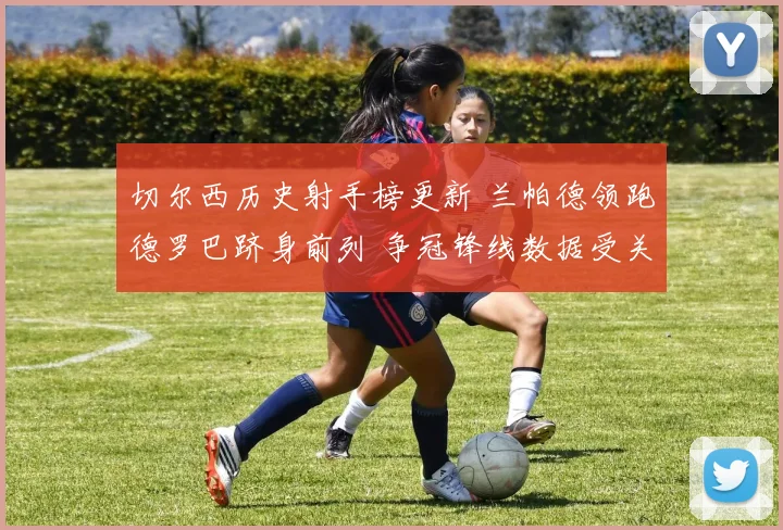切尔西历史射手榜更新 兰帕德领跑德罗巴跻身前列 争冠锋线数据受关注