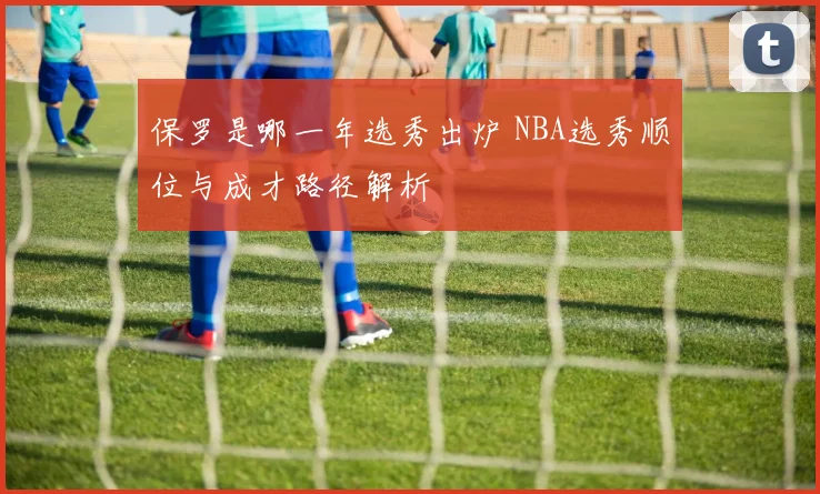 保罗是哪一年选秀出炉 NBA选秀顺位与成才路径解析