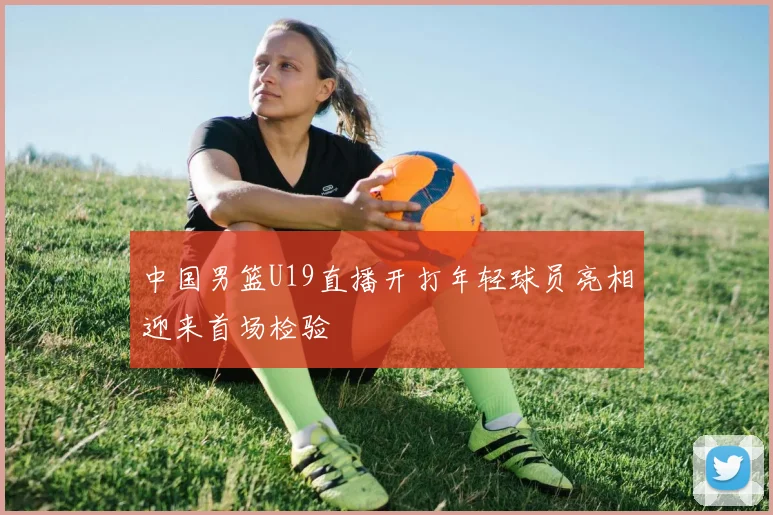 中国男篮U19直播开打年轻球员亮相迎来首场检验