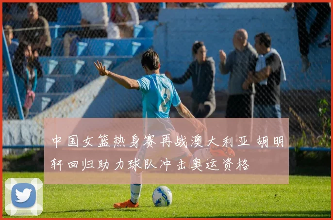 中国女篮热身赛再战澳大利亚 胡明轩回归助力球队冲击奥运资格