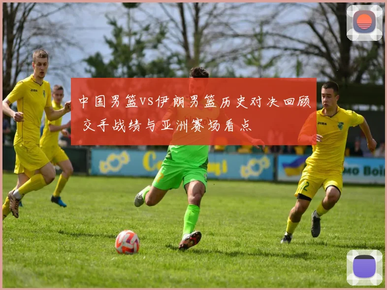 中国男篮vs伊朗男篮历史对决回顾 交手战绩与亚洲赛场看点