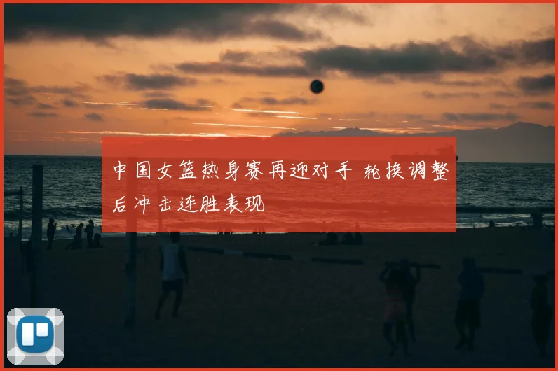 中国女篮热身赛再迎对手 轮换调整后冲击连胜表现