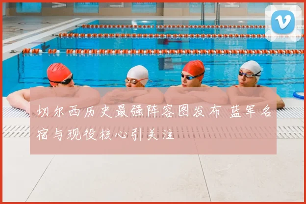切尔西历史最强阵容图发布 蓝军名宿与现役核心引关注