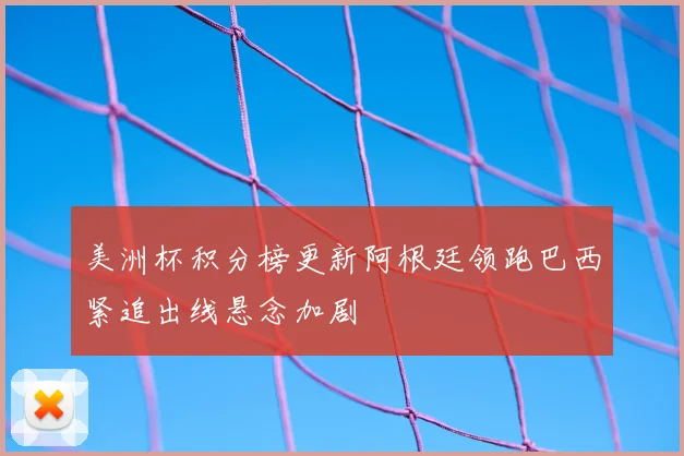 美洲杯积分榜更新阿根廷领跑巴西紧追出线悬念加剧