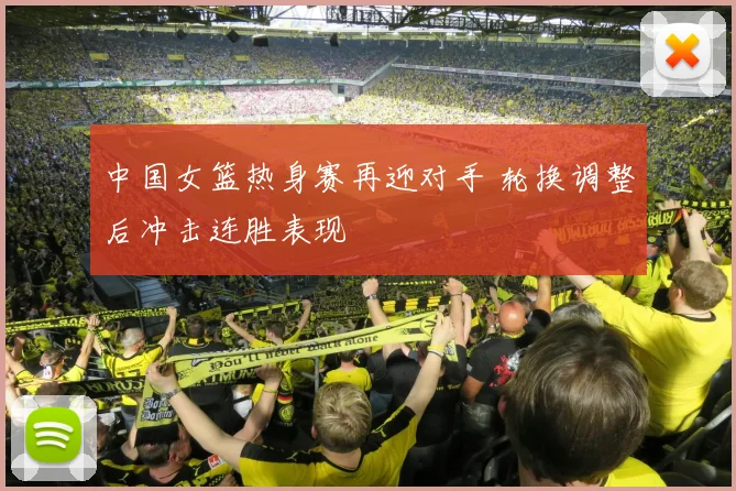 中国女篮热身赛再迎对手 轮换调整后冲击连胜表现