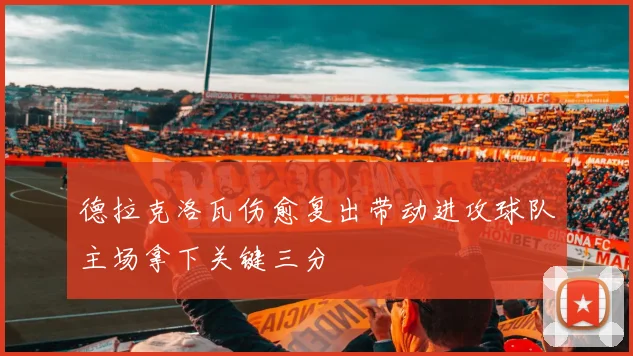 德拉克洛瓦伤愈复出带动进攻球队主场拿下关键三分