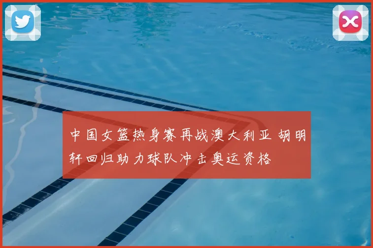 中国女篮热身赛再战澳大利亚 胡明轩回归助力球队冲击奥运资格