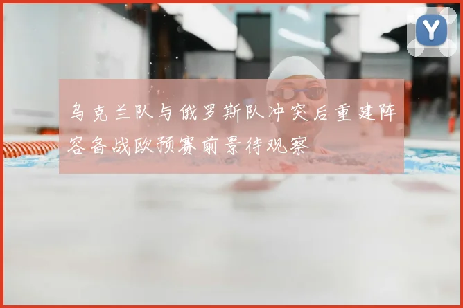 乌克兰队与俄罗斯队冲突后重建阵容备战欧预赛前景待观察