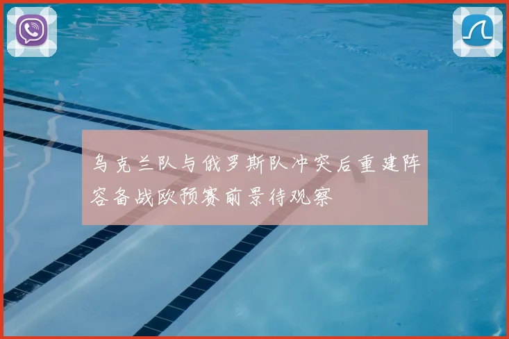 乌克兰队与俄罗斯队冲突后重建阵容备战欧预赛前景待观察