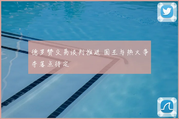 德罗赞交易谈判推进 国王与热火争夺落点待定