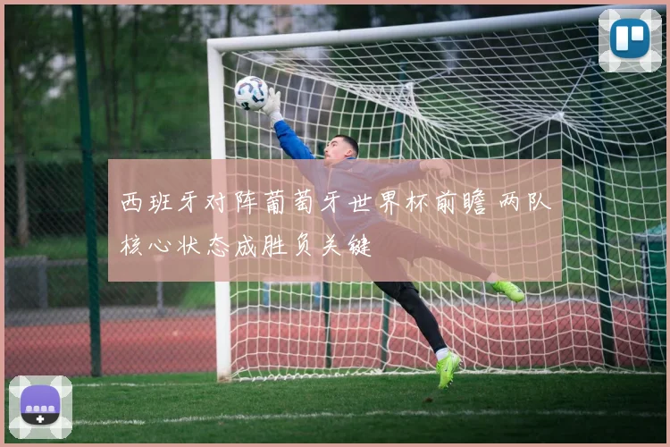 西班牙对阵葡萄牙世界杯前瞻 两队核心状态成胜负关键