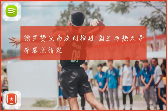 德罗赞交易谈判推进 国王与热火争夺落点待定