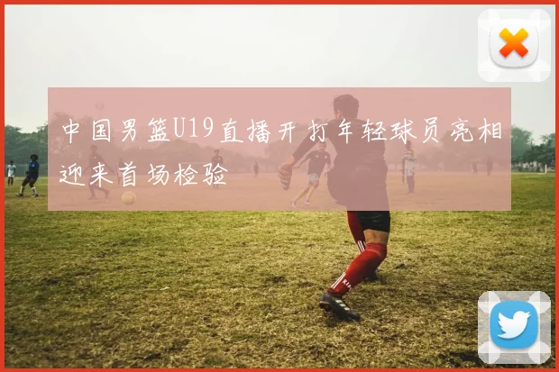 中国男篮U19直播开打年轻球员亮相迎来首场检验