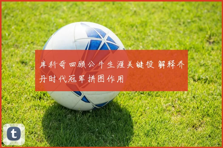 库科奇回顾公牛生涯关键役 解释乔丹时代冠军拼图作用