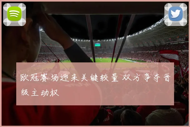 欧冠赛场迎来关键较量 双方争夺晋级主动权