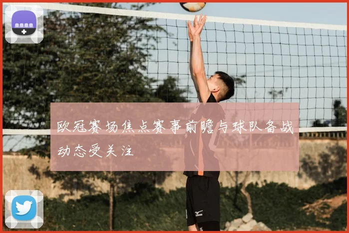 欧冠赛场焦点赛事前瞻与球队备战动态受关注